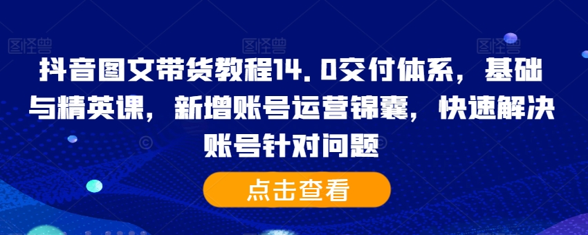 抖音图文带货教程14.0交付体系,基础与精英课,新增账号运营锦囊,快速解决账号针对问题-青禾学社