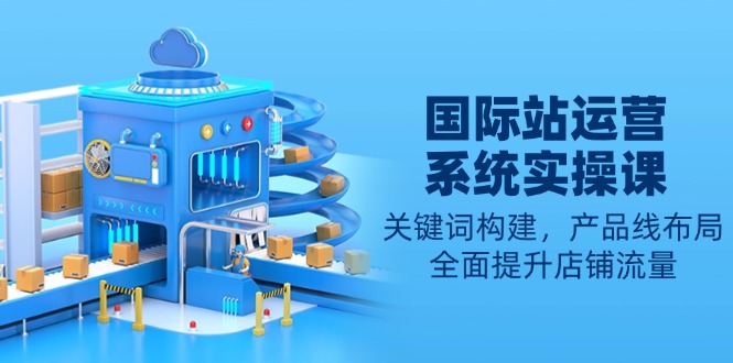 国际站运营系统实操课:关键词构建,产品线布局,全面提升店铺流量-青禾学社