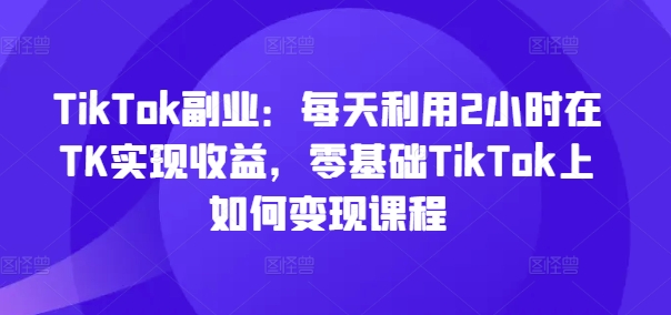 TikTok副业:每天利用2小时在TK实现收益,零基础TikTok上如何变现课程-青禾学社