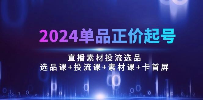 2024单品正价起号,直播素材投流选品:选品课+投流课+素材课+卡首屏/100节-青禾学社