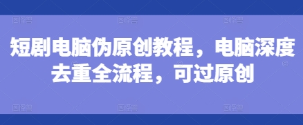 短剧电脑伪原创教程,电脑深度去重全流程,可过原创-青禾学社