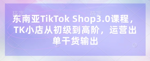 东南亚TikTok Shop3.0课程,TK小店从初级到高阶,运营出单干货输出-青禾学社