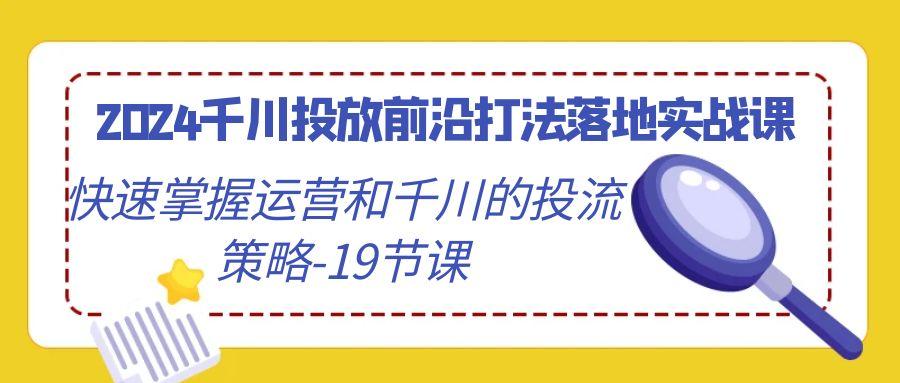 2024千川投放前沿打法落地实战课，快速掌握运营和千川的投流策略-19节课-青禾学社