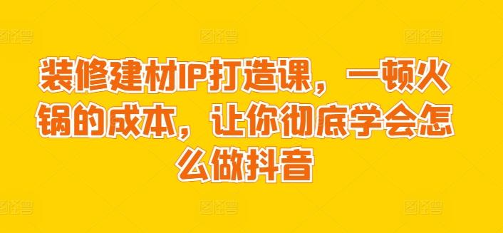 装修建材IP打造课,一顿火锅的成本,让你彻底学会怎么做抖音-青禾学社