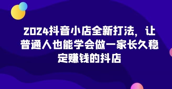 2024抖音小店全新打法,让普通人也能学会做一家长久稳定赚钱的抖店-青禾学社