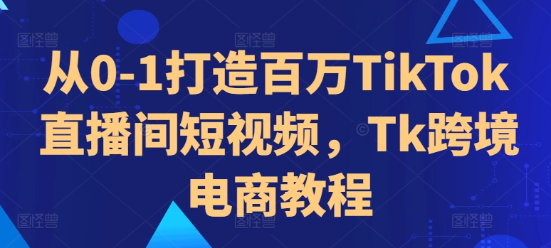 从0-1打造百万TikTok直播间短视频，Tk跨境电商教程-青禾学社