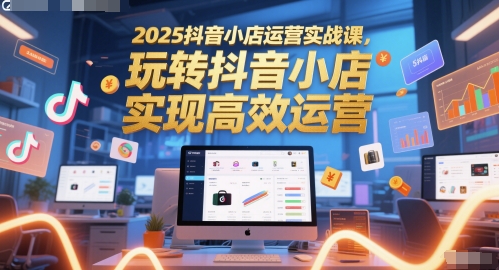 2025抖音小店运营实战课,玩转抖音小店,实现高效运营-青禾学社
