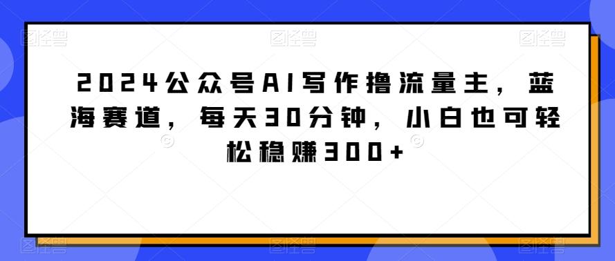 2024公众号AI写作撸流量主,蓝海赛道,每天30分钟,小白也可轻松稳赚300+【揭秘】-青禾学社