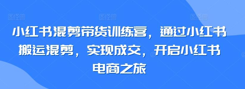 小红书混剪带货训练营,通过小红书搬运混剪,实现成交,开启小红书电商之旅-青禾学社