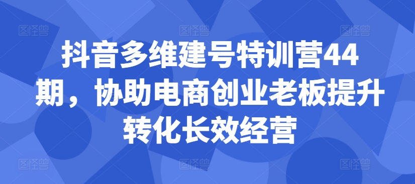 抖音多维建号特训营44期,协助电商创业老板提升转化长效经营-青禾学社