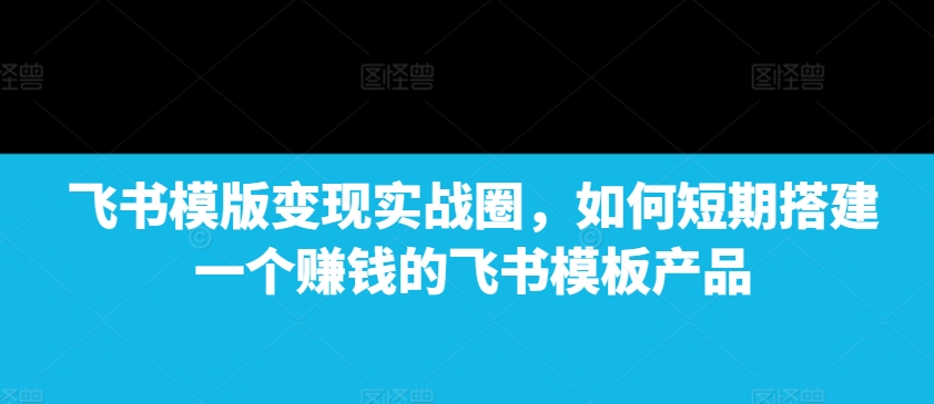 飞书模版变现实战圈,如何短期搭建一个赚钱的飞书模板产品-青禾学社